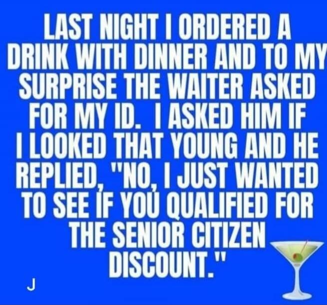 LAST NIGHT I ORDERED A DRINK WITH DINNER AND TO MY SURPRISE THE WAITER ASKED FOR MY ID. I ASKED HIM IF I LOOKED THAT YOUNG AND HE REPLIED, 