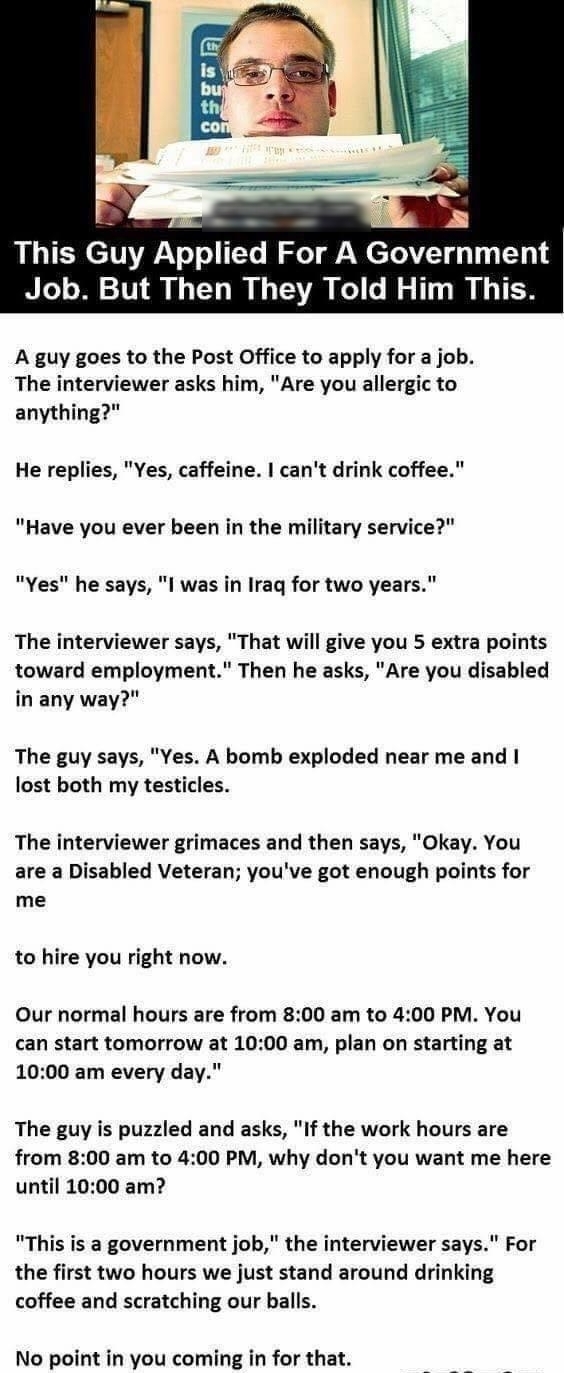 o e This Guy Applied For A Government Job But Then They Told Him This A guy goes to the Post Office to apply for a job The interviewer asks him Are you allergic to anything He replies Yes caffeine cant drink coffee Have you ever been in the military service Yes he says l was in Iraq for two years The interviewer says That will give you 5 extra points toward employment Then he asks Are you disabled