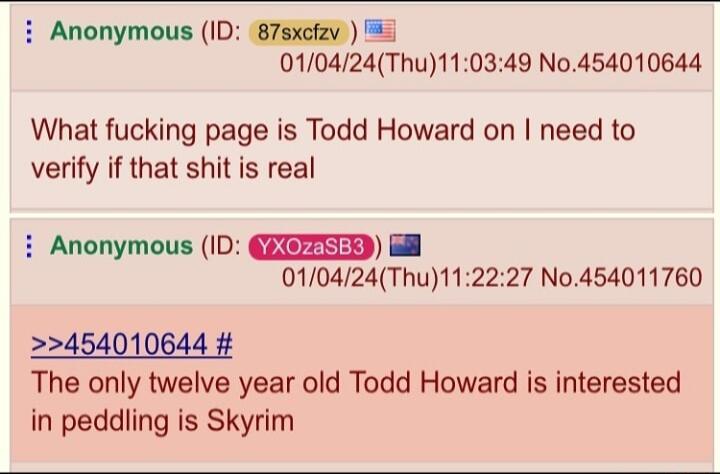 i Anonymous ID 87sxcfav 5 010424Thu110349 No454010644 What fucking page is Todd Howard on need to verify if that shit is real i Anonymous ID QEZIEED 010424Thu112227 No454011760 22454010644 The only twelve year old Todd Howard is interested in peddling is Skyrim