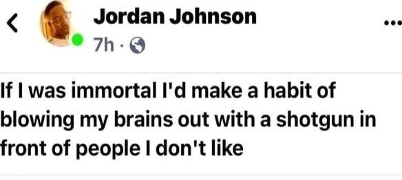 Jordan Johnson 7h Q If was immortal Id make a habit of blowing my brains out with a shotgun in front of people dont like