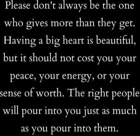 Please don't always be the one who gives more than they get. Having a big heart is beautiful, but it should not cost you your peace, your energy, or your sense of worth. The right people will pour into you just as much as you pour into them.