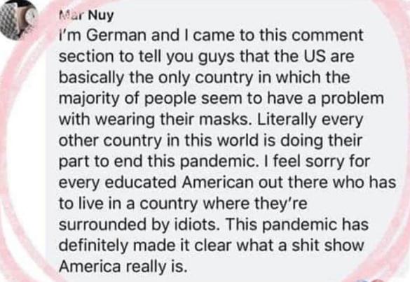 par Nuy Im German and came to this comment section to tell you guys that the US are basically the only country in which the majority of people seem to have a problem with wearing their masks Literally every other country in this world is doing their part to end this pandemic feel sorry for every educated American out there who has to live in a country where theyre surrounded by idiots This pandemi