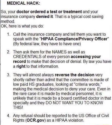 MEDICAL HACK S0 your doctor ordered a test or treatment and your insurance company denied it That is a typical cost saving method OK here is what you do 1 Callthe insurance company and tell them you want to speak with the HIPAA CompliancePrivacy Officer By federal law they have to have one Then ask them for the NAMES as well as CREDENTIALS of every person accessing your record to make that decisio