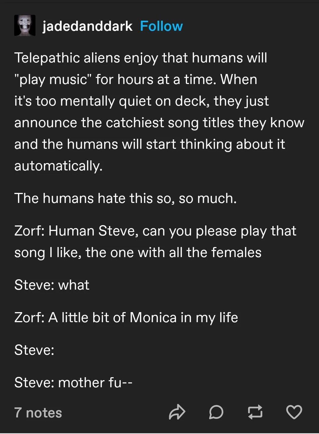 jadedanddark Follow Telepathic aliens enjoy that humans will play music for hours at a time When its too mentally quiet on deck they just announce the catchiest song titles they know ELTe RGNV EL ERWI RS ETa S G I T el TolT 2114 automatically The humans hate this so so much Zorf Human Steve can you please play that song like the one with all the females Steve what Zorf A little bit of Monica in my