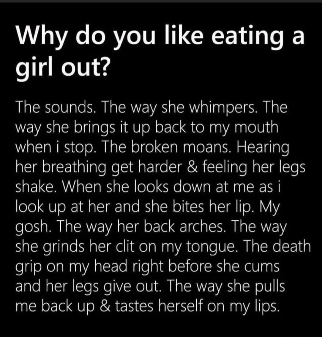 Why do you like eating a girl out? The sounds. The way she whimpers. The way she brings it up back to my mouth when I stop. The broken moans. Hearing her breathing get harder & feeling her legs shake. When she looks down at me as I look up at her and she bites her lip. My gosh. The way her back arches. The way she grinds her clit on my tongue. The 