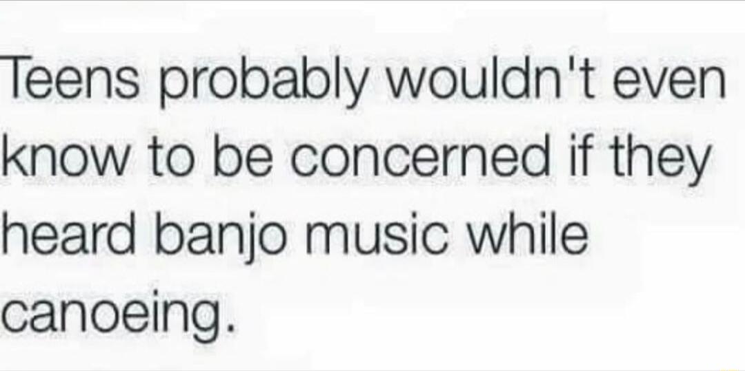 Teens probably wouldnt even know to be concerned if they heard banjo music while canoeing