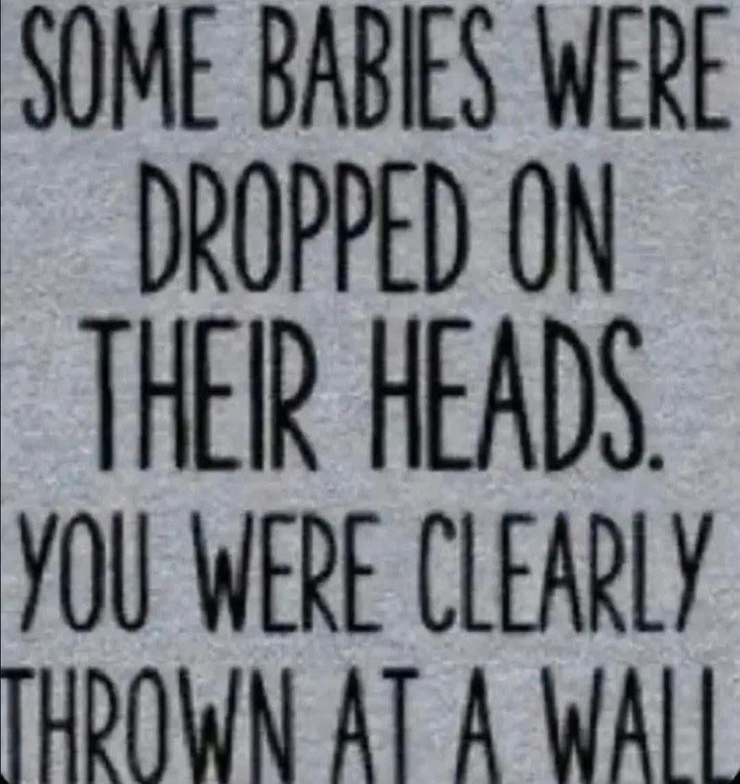 SOME BABIES WERE DROPPED ON THEIR HEADS. YOU WERE CLEARLY THROWN AT A WALL.