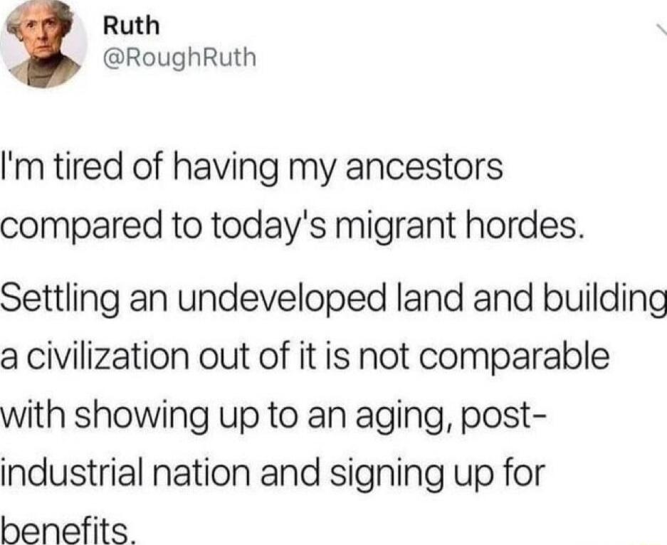 Ruth RoughRuth m tired of having my ancestors compared to todays migrant hordes Settling an undeveloped land and building a civilization out of it is not comparable with showing up to an aging post industrial nation and signing up for benefits