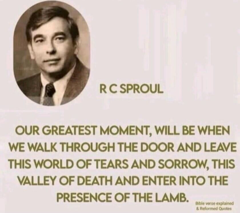 R C SPROUL OUR GREATEST MOMENT, WILL BE WHEN WE WALK THROUGH THE DOOR AND LEAVE THIS WORLD OF TEARS AND SORROW, THIS VALLEY OF DEATH AND ENTER INTO THE PRESENCE OF THE LAMB. Bible verse explained & Reformed Quotes