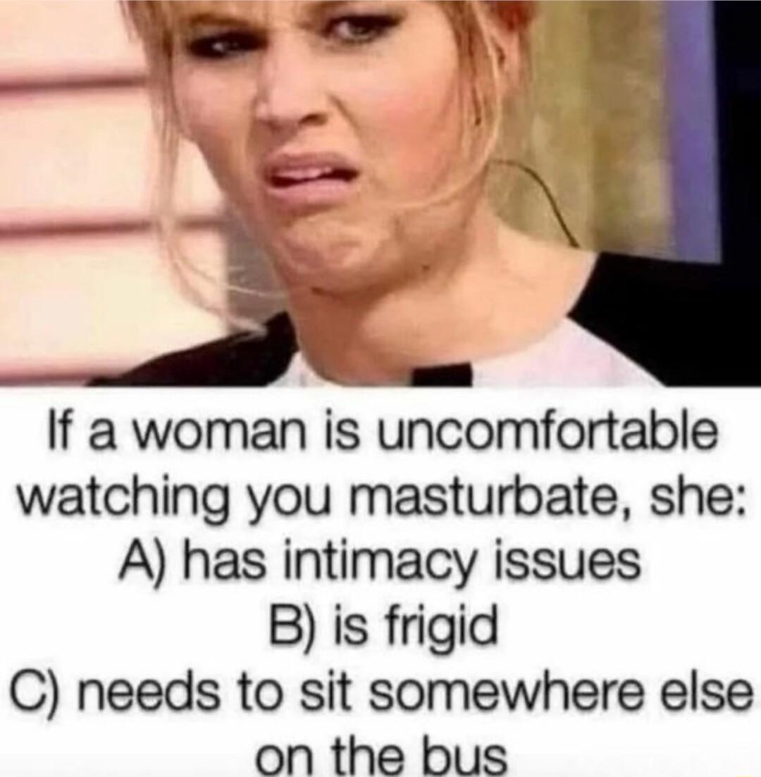 If a woman is uncomfortable watching you masturbate she A has intimacy issues B is frigid C needs to sit somewhere else on the bus