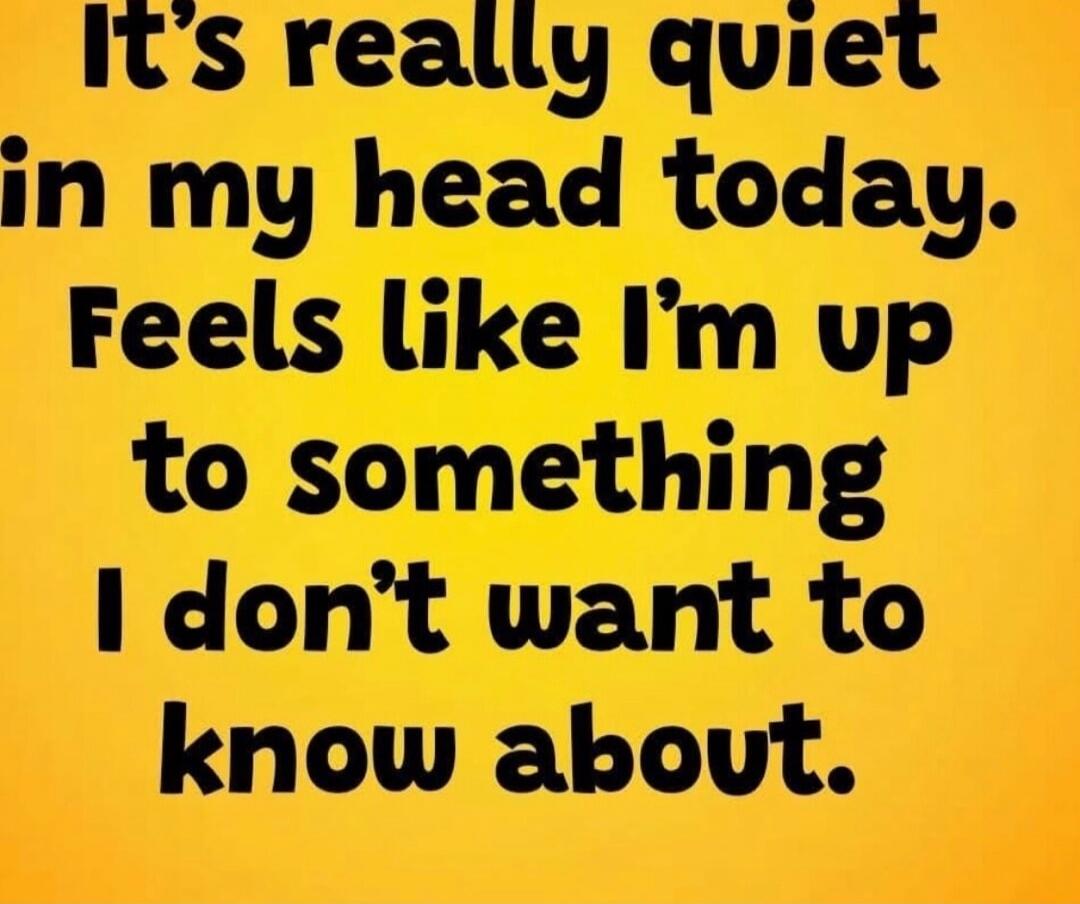 It's really quiet in my head today. Feels like I'm up to something I don't want to know about.