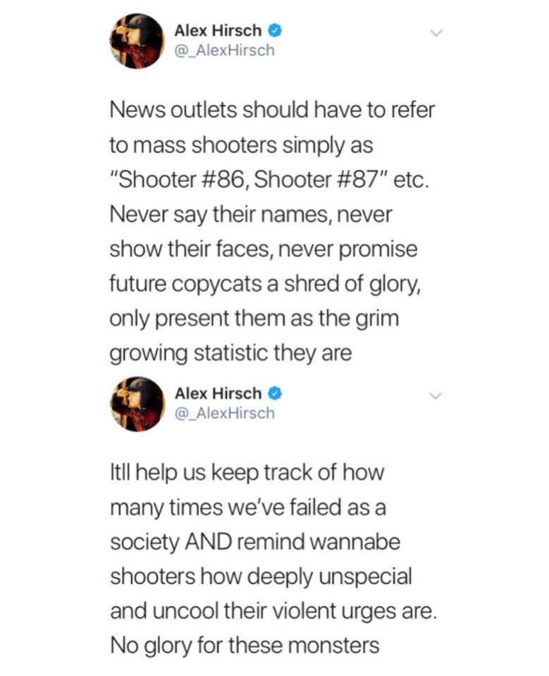 Alex Hirsch _AlexHirsch News outlets should have to refer to mass shooters simply as Shooter 86 Shooter 87 etc Never say their names never show their faces never promise future copycats a shred of glory only present them as the grim growing statistic they are Alex Hirsch _AlexHirsch It help us keep track of how many times weve failed as a society AND remind wannabe shooters how deeply unspecial an