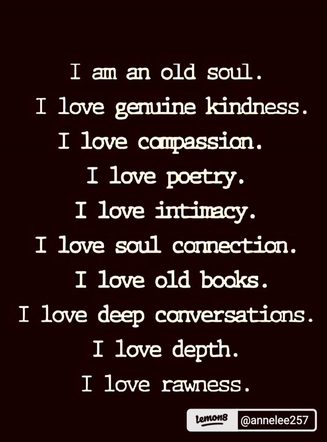 I am an old soul. I love genuine kindness. I love compassion. I love poetry. I love intimacy. I love soul connection. I love old books. I love deep conversations. I love depth. I love rawness.