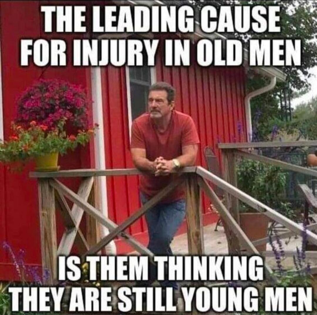 THE LEADING CAUSE FOR INJURY IN OLD MEN IS THEM THINKING THEY ARE STILL YOUNG MEN