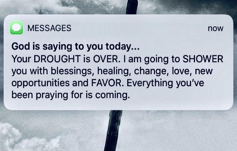 God is saying to you today... Your DROUGHT is OVER. I am going to SHOWER you with blessings, healing, change, love, new opportunities and FAVOR. Everything you've been praying for is coming.
Session ID: 1006567.