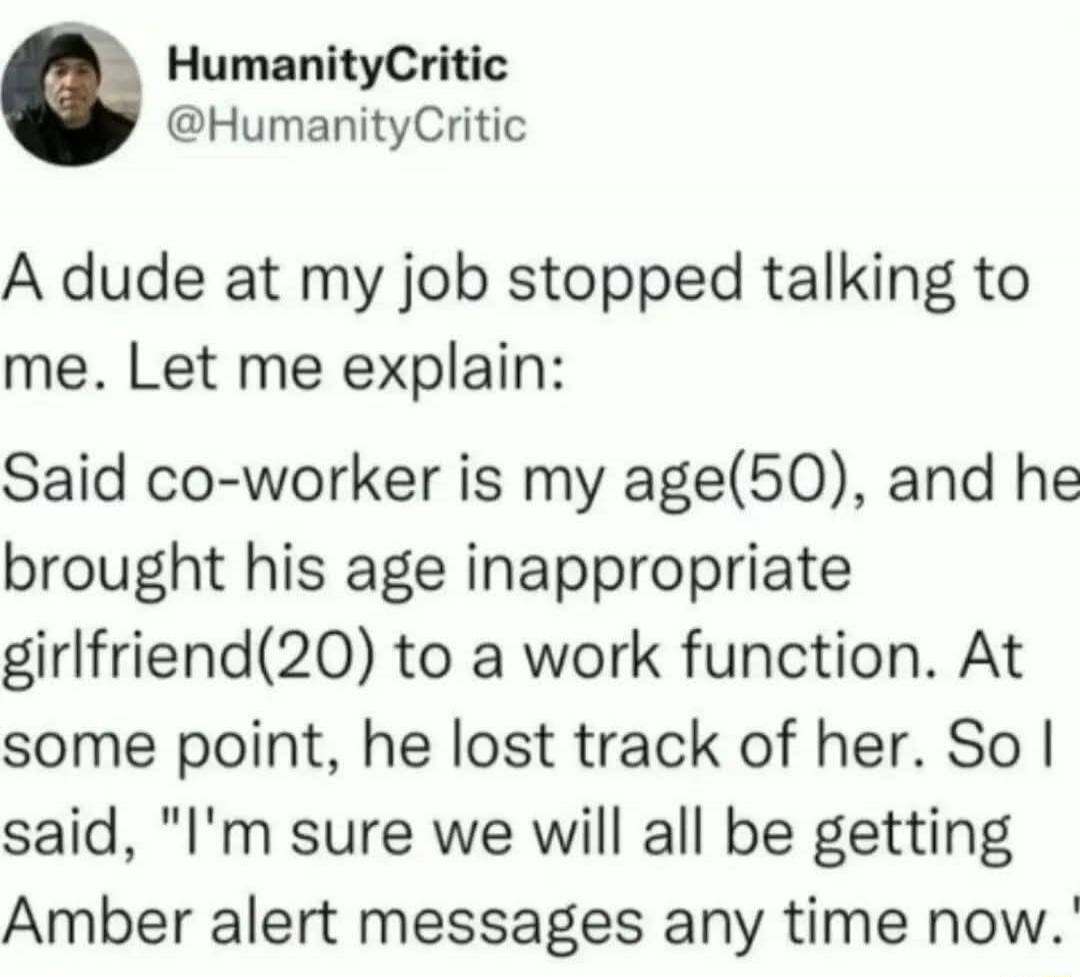 HumanityCritic @HumanityCritic
A dude at my job stopped talking to me. Let me explain:
Said co-worker is my age(50), and he brought his age inappropriate girlfriend(20) to a work function. At some point, he lost track of her. So I said, 