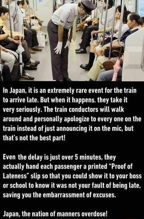 In Japan tis an extremely rare event for the train toarrive ate But when it happens they take it very seriously The train conductars will walk around and personally apologize to every one on the train instead of just announcing it o the mic but thats not the best part Even the delay s just over minutes they actually hand each passenger a printed Proof of Lateness lip so that you could shaw it to y