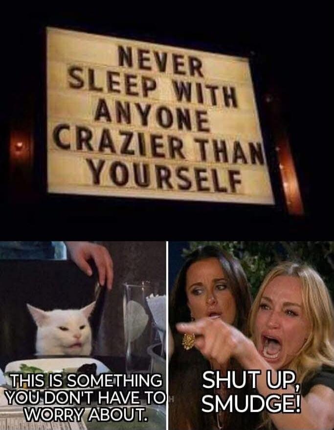 NEVER SLEEP WITH ANYONE CRAZIER THAN YOURSELF. THIS IS SOMETHING YOU DON'T HAVE TO WORRY ABOUT. SHUT UP, SMUDGE!