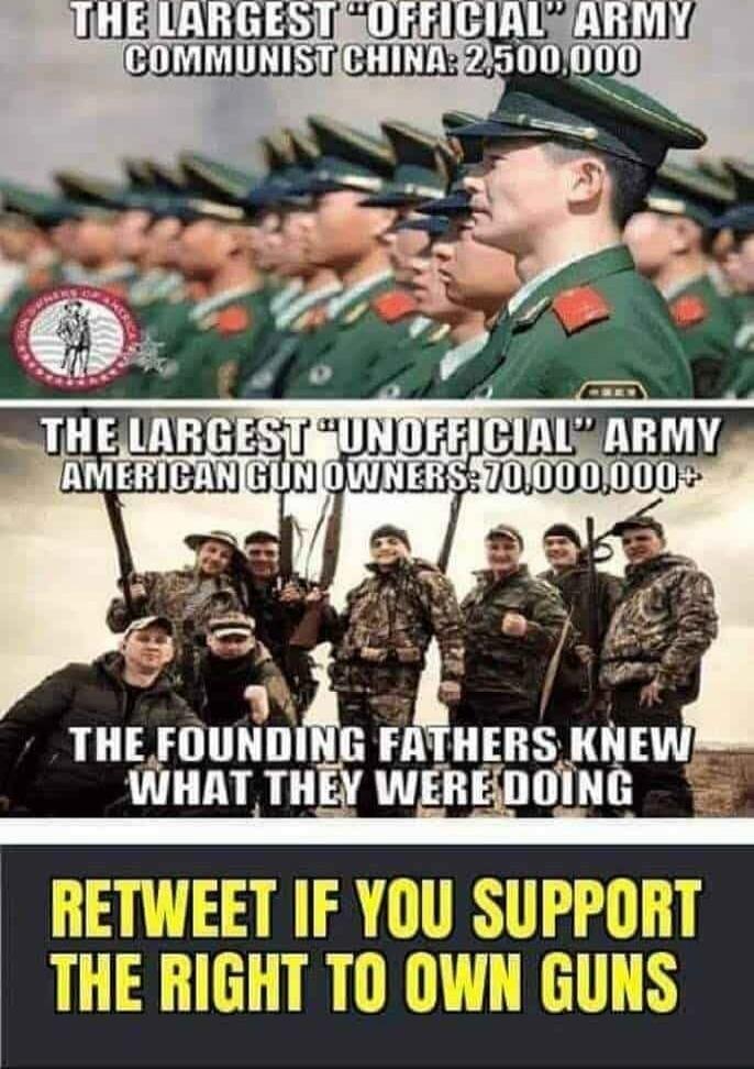 THE LARGEST 'OFFICIAL' ARMY\nCOMMUNIST CHINA: 2,500,000\n\nTHE LARGEST 'UNOFFICIAL' ARMY\nAMERICAN GUN OWNERS: 70,000,000+\n\nTHE FOUNDING FATHERS KNEW\nWHAT THEY WERE DOING\n\nRETWEET IF YOU SUPPORT THE RIGHT TO OWN GUNS