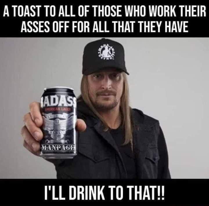 ATOAST TO ALL OF THOSE WHO WORK THEIR ASSES OFF FOR ALL THAT THEY HAVE ILL DRINK TO THAT
