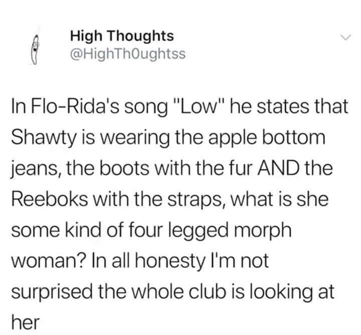 High Thoughts HighThQughtss In Flo Ridas song Low he states that Shawty is wearing the apple bottom jeans the boots with the fur AND the Reeboks with the straps what is she some kind of four legged morph woman In all honesty Im not surprised the whole club is looking at her