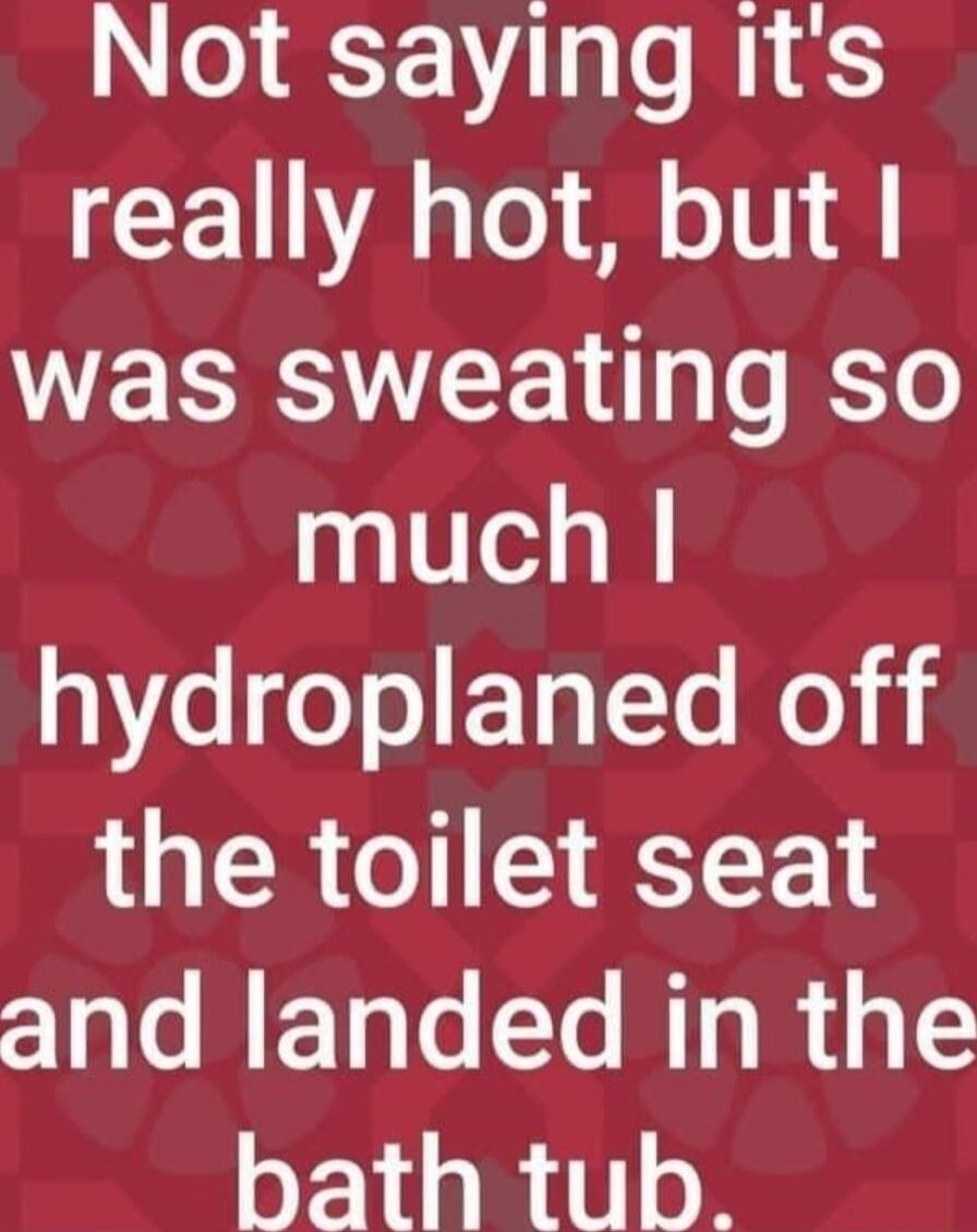 Not saying it's really hot, but I was sweating so much I hydroplaned off the toilet seat and landed in the bath tub.