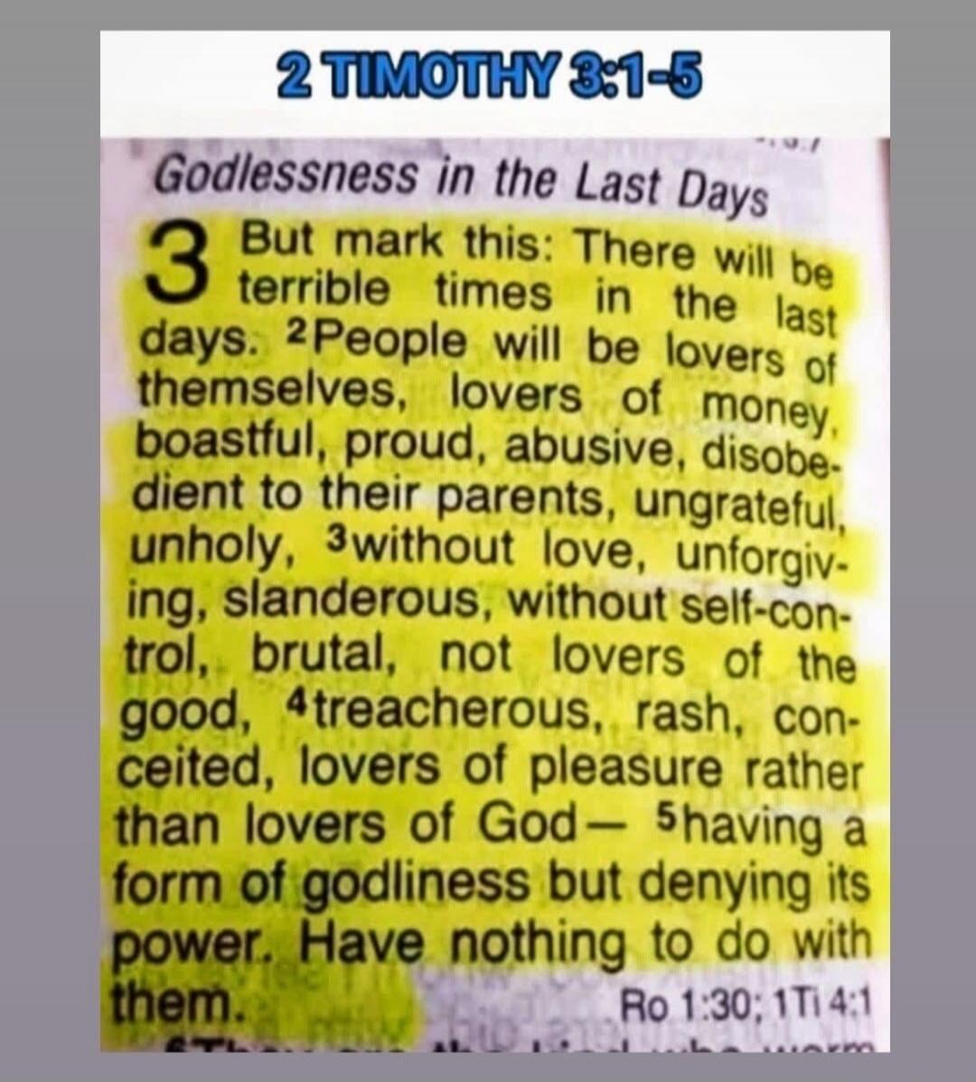 2 Timothy 3:1-5. Godlessness in the Last Days. But mark this: There will be terrible times in the last days. People will be lovers of themselves, lovers of money, boastful, proud, abusive, disobedient to their parents, ungrateful, unholy, without love, unforgiving, slanderous, without self-control, brutal, not lovers of the good, treacherous, rash,