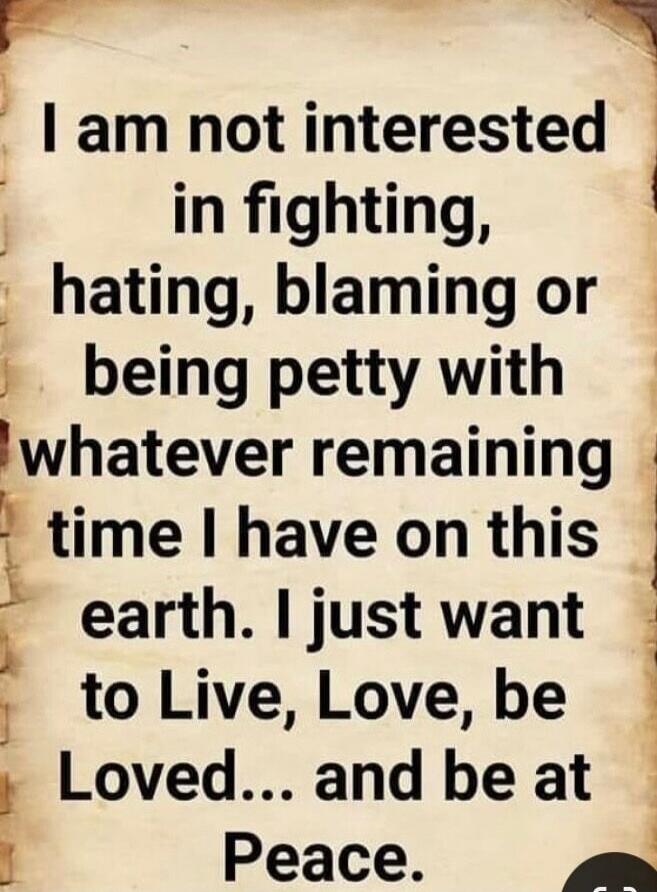 I am not interested in fighting, hating, blaming or being petty with whatever remaining time I have on this earth. I just want to Live, Love, be Loved... and be at Peace.