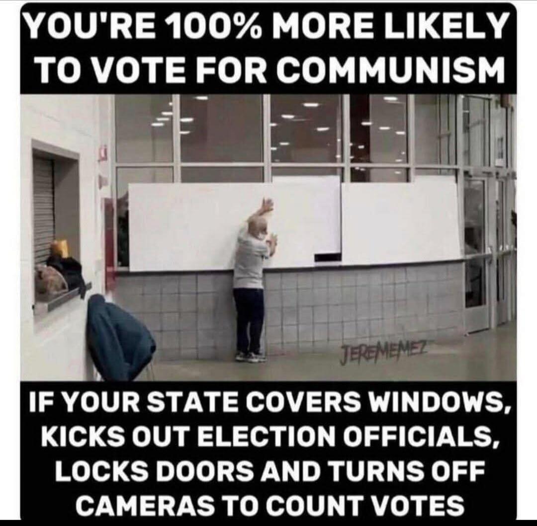 YOU'RE 100% MORE LIKELY TO VOTE FOR COMMUNISM IF YOUR STATE COVERS WINDOWS, KICKS OUT ELECTION OFFICIALS, LOCKS DOORS AND TURNS OFF CAMERAS TO COUNT VOTES JEREMEMEZ