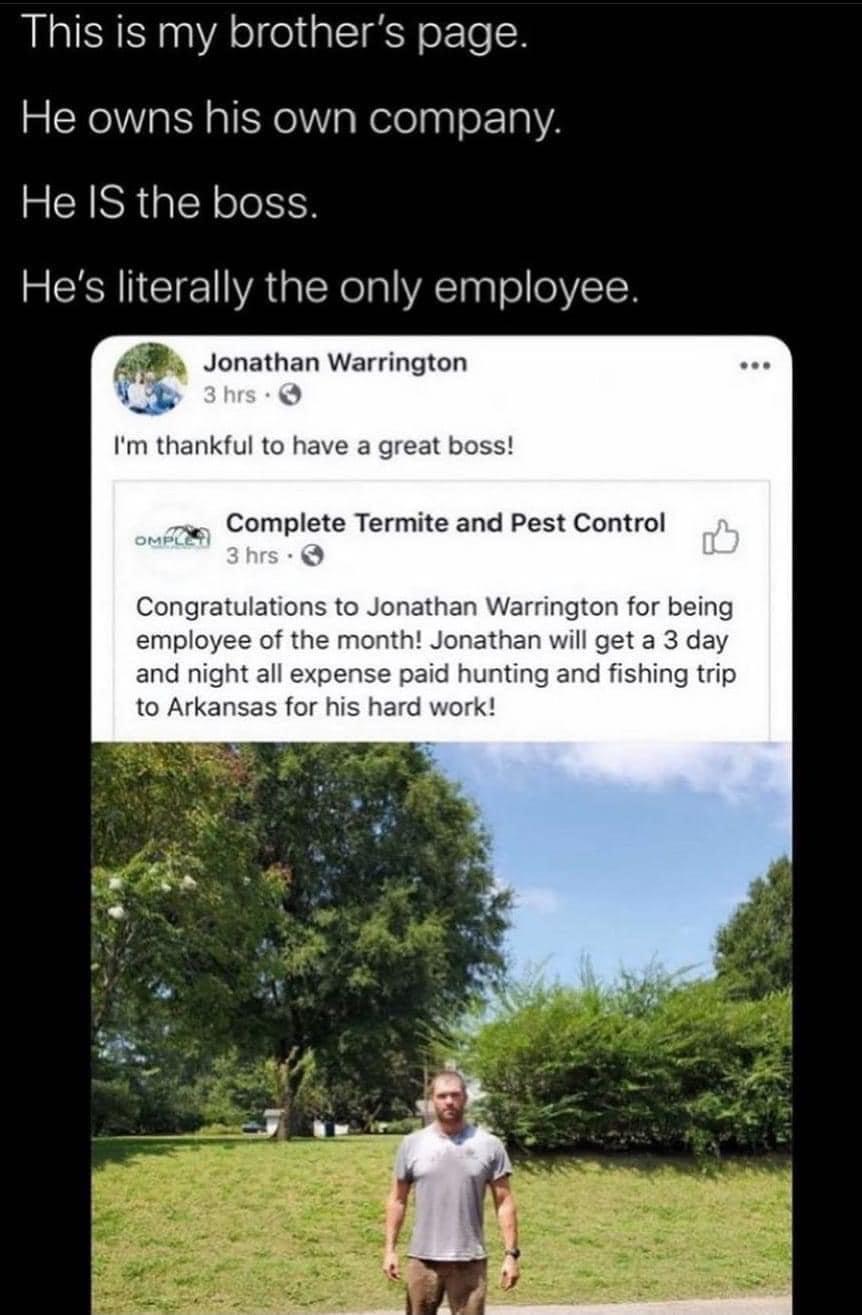 This is my brothers page e owns his own company e IS the boss CRANCIEYAEXelal VA agl o 0Y15Y 0 Jonathan Warrington 4 A S Im thankful to have a great boss Complete Termite and Pest Control NS Congratulations to Jonathan Warrington for being employee of the month Jonathan will get a 3 day and night all expense paid hunting and fishing trip to Arkansas for his hard work