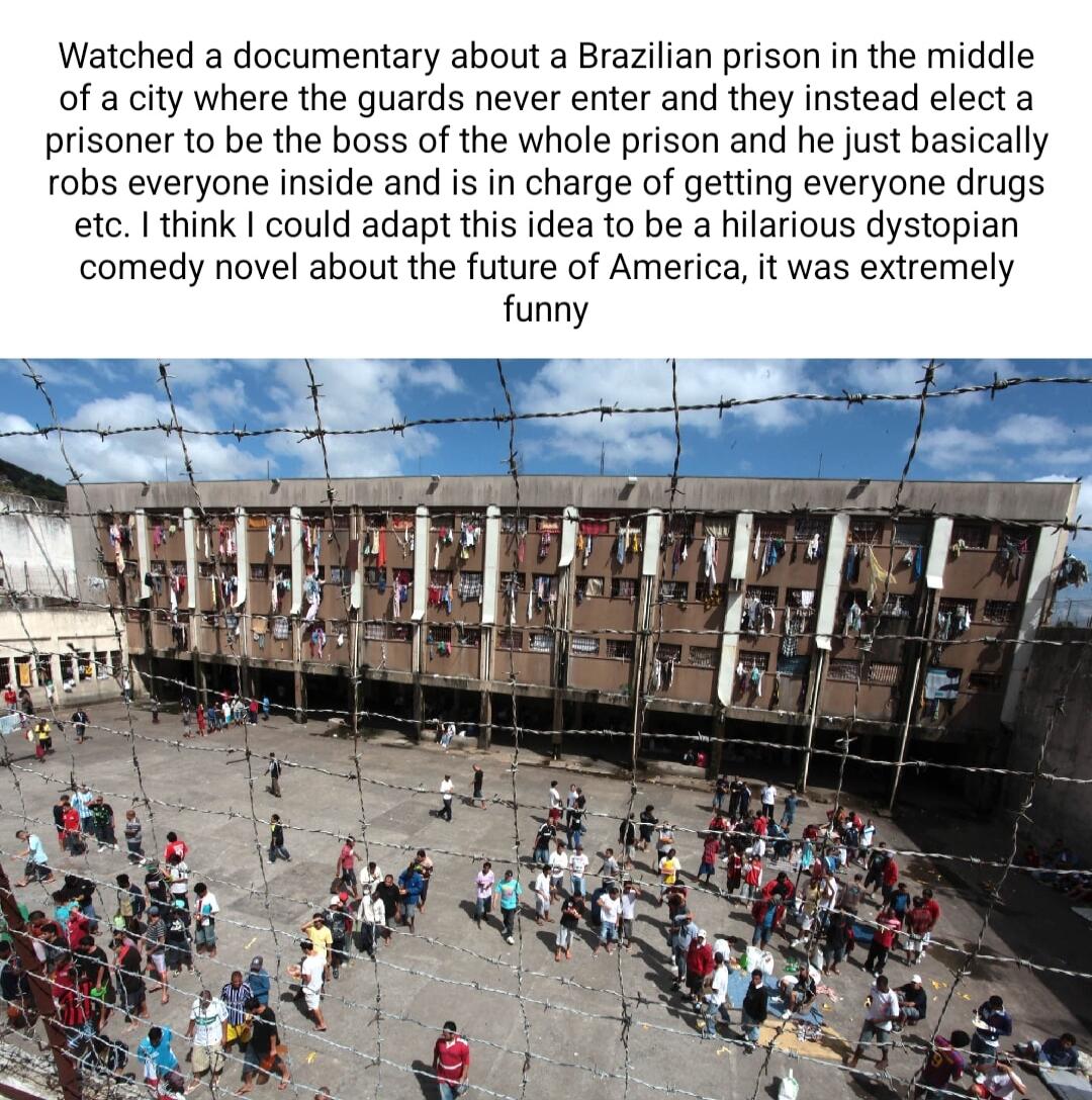 Watched a documentary about a Brazilian prison in the middle of a city where the guards never enter and they instead elect a prisoner to be the boss of the whole prison and he just basically robs everyone inside and is in charge of getting everyone drugs etc think could adapt this idea to be a hilarious dystopian comedy novel about the future of America it was extremely funny