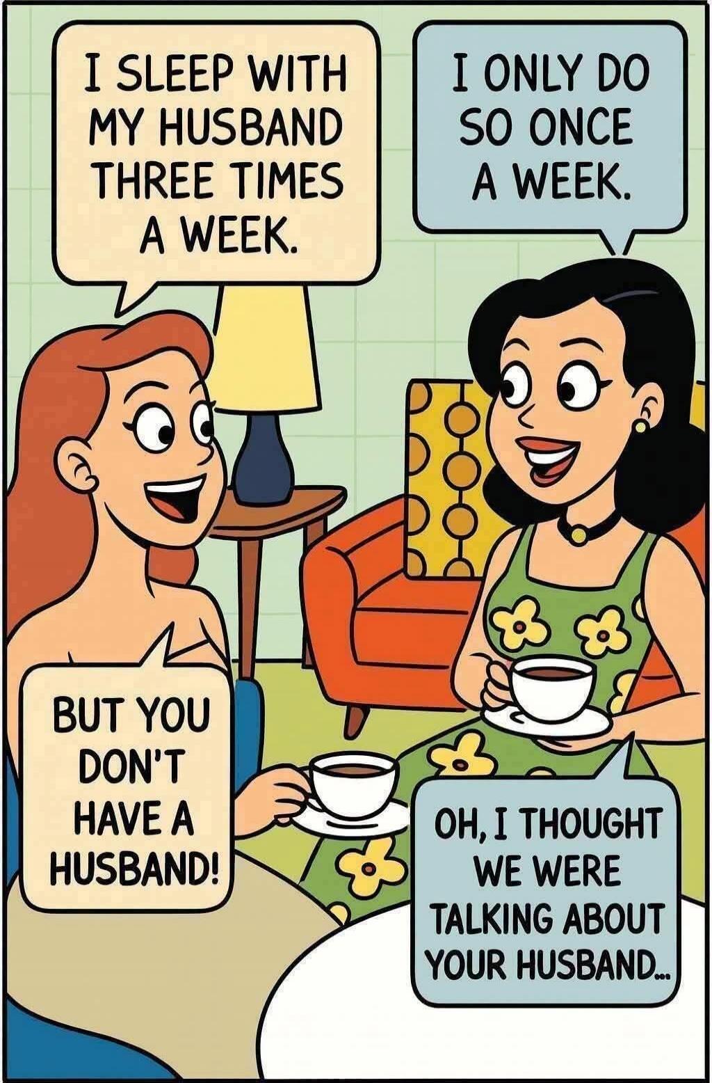 I sleep with my husband three times a week. I only do so once a week. But you don't have a husband! Oh, I thought we were talking about your husband...