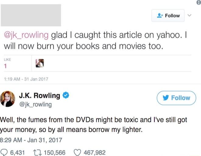 2 Follow jk_rowling glad caught this article on yahoo will now burn your books and movies too 1 JK Rowling jk_rowling Well the fumes from the DVDs might be toxic and Ive still got your money so by all means borrow my lighter 329 AM Jan 31 2017 O 6431 11150566 467982
