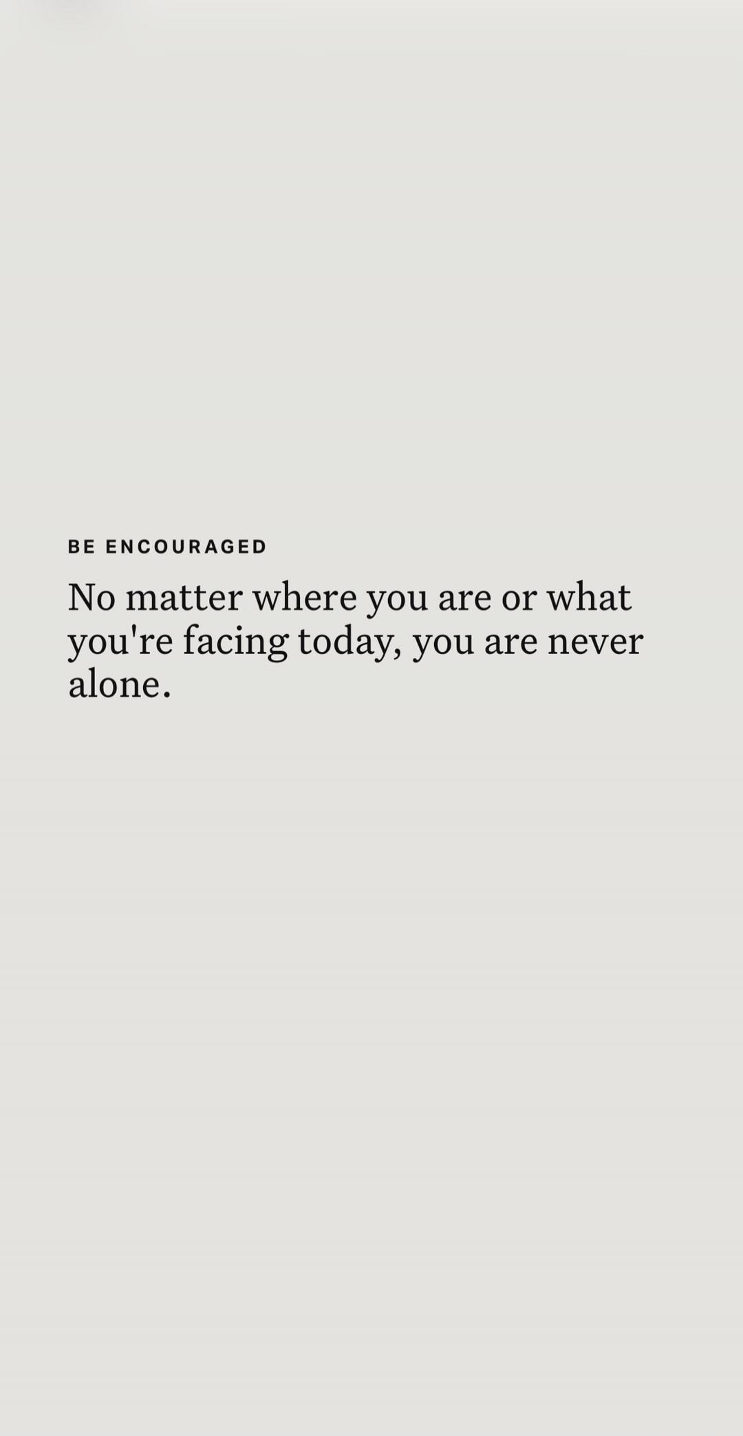 BE ENCOURAGED No matter where you are or what you're facing today, you are never alone.