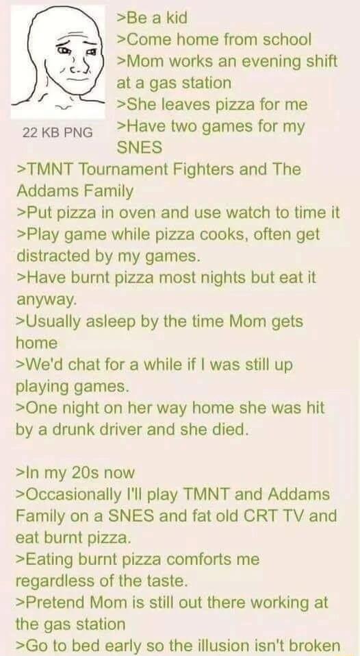 Be a kid Come home from school Mom works an evening shift at a gas station She leaves pizza for me 2kepng Have two games for my SNES TMNT Tournament Fighters and The Addams Family Put pizza in oven and use watch to time it Play game while pizza cooks often get distracted by my games Have burnt pizza most nights but eat it anyway Usually asleep by the time Mom gets home Wed chat for a while if was 