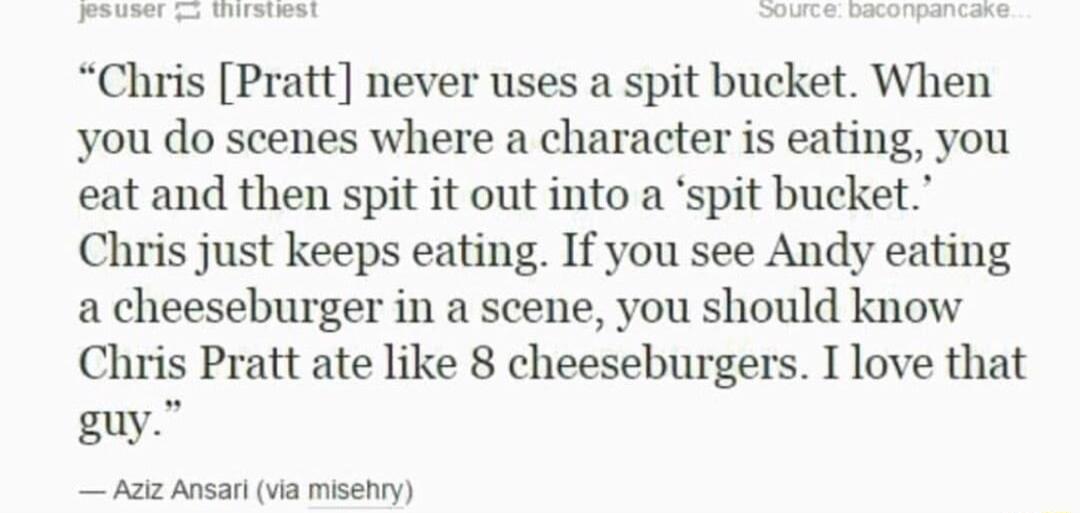 IS S S S Chris Pratt never uses a spit bucket When you do scenes where a character is eating you eat and then spit it out into a spit bucket Chris just keeps eating If you see Andy eating a cheeseburger in a scene you should know Chris Pratt ate like 8 cheeseburgers I love that guy Aziz Ansari via misehry