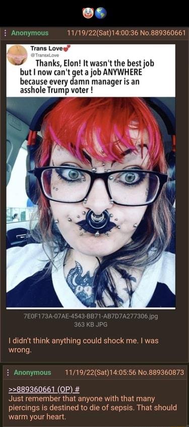 L2 i Anonymous 111922Sat140036 No889360661 Trans Lovey Thanks Elon It wasnt the best job but now cant get a job ANYWHERE because every damn manager is an asshole Trump voter I didnt think anything could shock me was wrong i Anonymous 111922Sat140556 No889360873 880360661 OP Just remember that anyone with that many piercings is destined to die of sepsis That should warm your heart