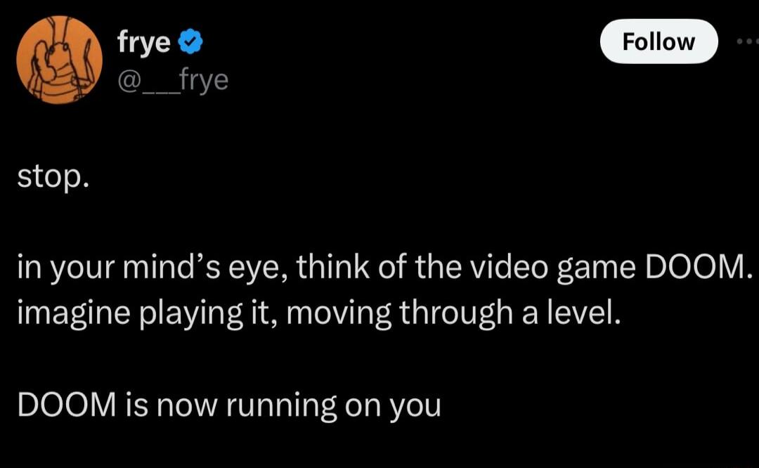 _ frye stop in your minds eye think of the video game DOOM imagine playing it moving through a level DOOM is now running on you