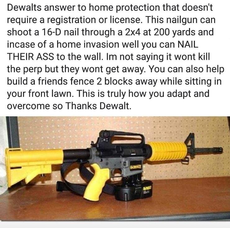 Dewalts answer to home protection that doesnt require a registration or license This nailgun can shoot a 16 D nail through a 2x4 at 200 yards and incase of a home invasion well you can NAIL THEIR ASS to the wall Im not saying it wont kill the perp but they wont get away You can also help build a friends fence 2 blocks away while sitting in your front lawn This is truly how you adapt and overcome s