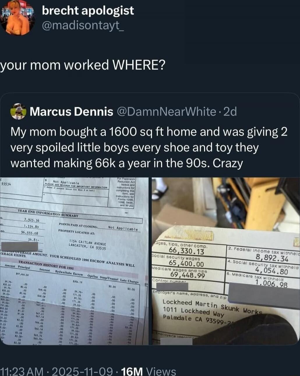 brecht apologist @madisontayt_ your mom worked WHERE? Marcus Dennis @DamnNearWhite · 2d My mom bought a 1600 sq ft home and was giving 2 very spoiled little boys every shoe and toy they wanted making 66k a year in the 90s. Crazy [images of documents showing financial figures and addresses]