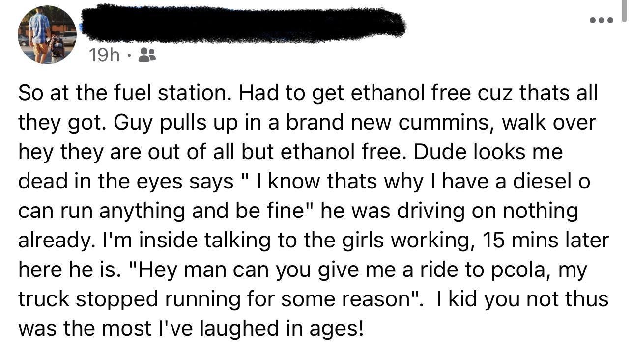 19h So at the fuel station Had to get ethanol free cuz thats all they got Guy pulls up in a brand new cummins walk over hey they are out of all but ethanol free Dude looks me dead in the eyes says know thats why have a diesel o can run anything and be fine he was driving on nothing already Im inside talking to the girls working 15 mins later here he is Hey man can you give me a ride to pcola my tr