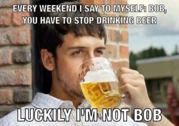 EVERY WEEKEND I SAY TO MYSELF: BOB, YOU HAVE TO STOP DRINKING BEER. LUCKILY I'M NOT BOB