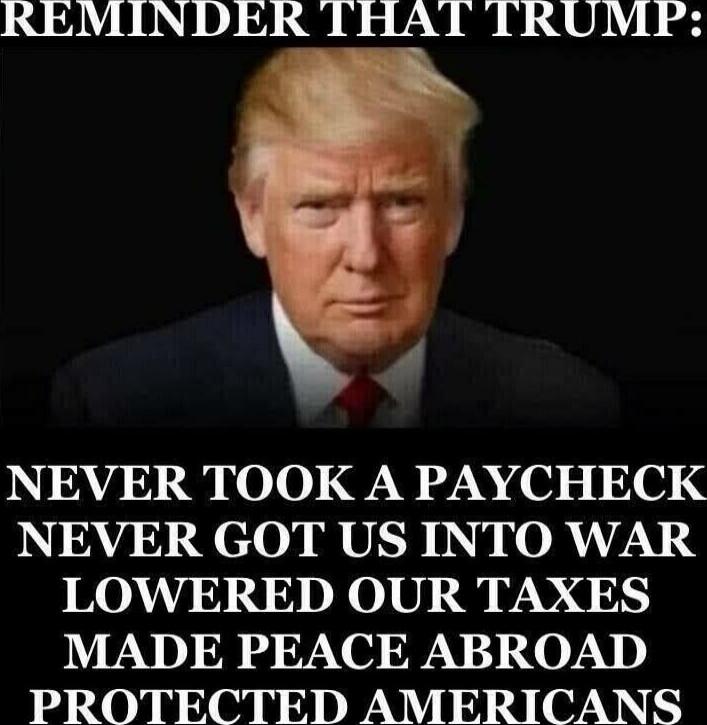 REMINDER THAT TRUMP:\nNEVER TOOK A PAYCHECK\nNEVER GOT US INTO WAR\nLOWERED OUR TAXES\nMADE PEACE ABROAD\nPROTECTED AMERICANS