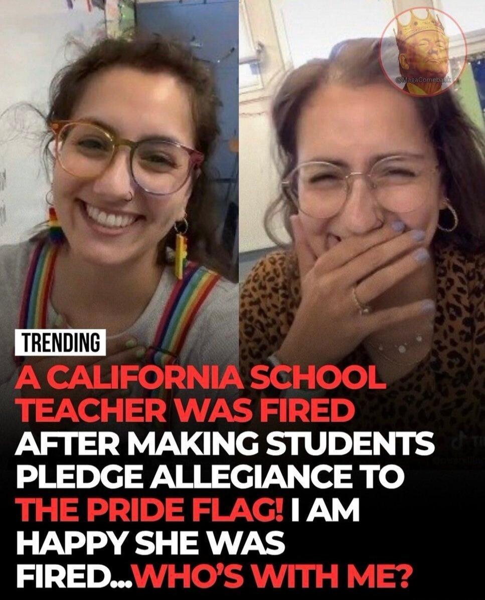 TRENDING A CALIFORNIA SCHOOL TEACHER WAS FIRED AFTER MAKING STUDENTS PLEDGE ALLEGIANCE TO THE PRIDE FLAG! I AM HAPPY SHE WAS FIRED... WHO'S WITH ME?