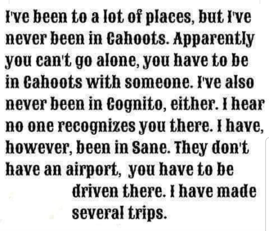 Ive been to a lot of places but Ive never been in Cahoots Apparently you cant go alone you have to be in cahoots with someone Ive also never been in Cognito either I hear no one recognizes you there I have however been in Sane They dont have an airport you have to be driven there I have made several Lrips