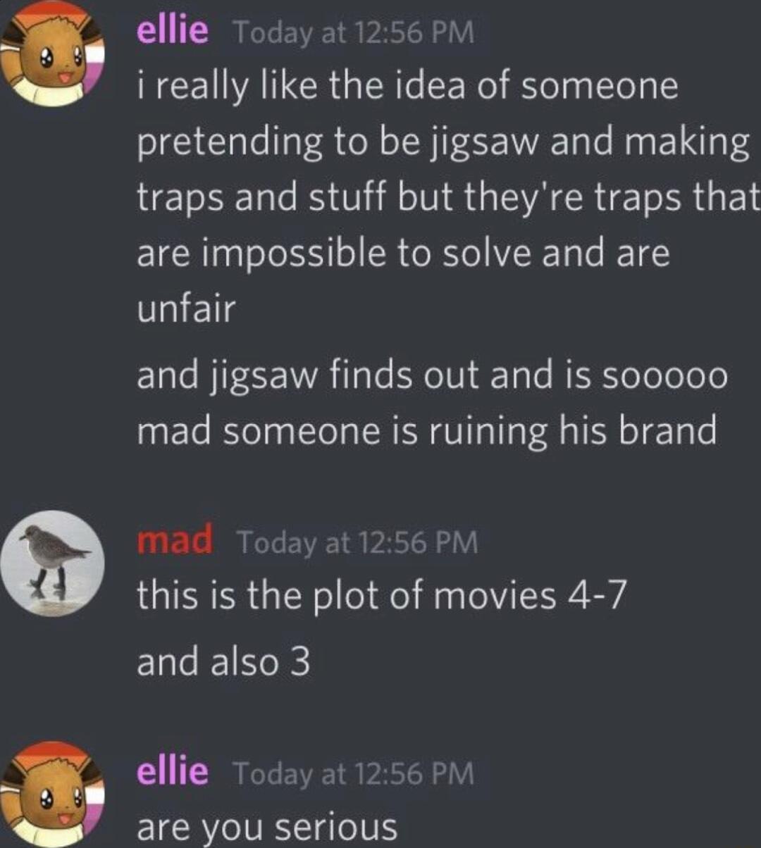 B ellie Today at1256 PM i really like the idea of someone pretending to be jigsaw and making traps and stuff but theyre traps that are impossible to solve and are unfair and jigsaw finds out and is sooooo mad someone is ruining his brand mad Today at1256 PM this is the plot of movies 4 7 Ll IE1Ne ellie Today at 1256 PM are you serious