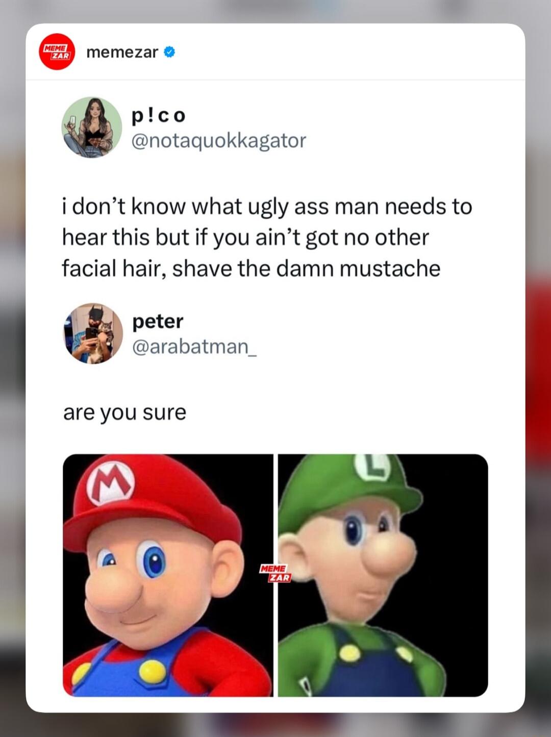 memezar plco notaquokkagator idont know what ugly ass man needs to hear this but if you aint got no other facial hair shave the damn mustache peter arabatman_ are you sure A L l