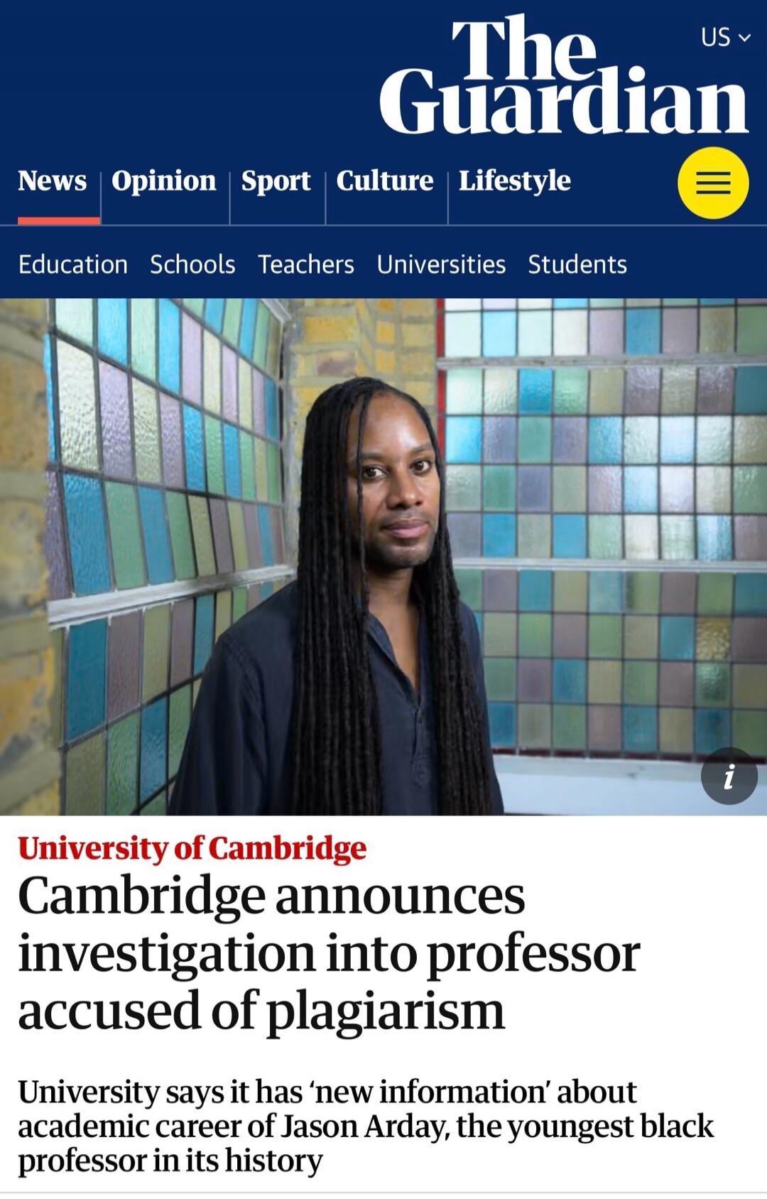 The Guardian US News Opinion Sport Culture Lifestyle Education Schools Teachers Universities Students University of Cambridge Cambridge announces investigation into professor accused of plagiarism University says it has 'new information' about academic career of Jason Arday, the youngest black professor in its history.
