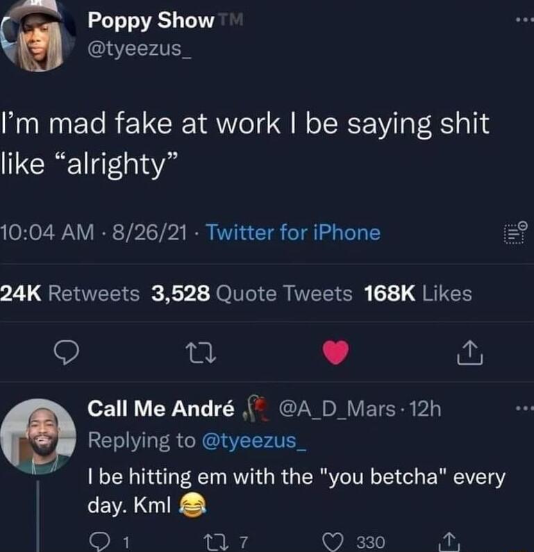 Poppy Show tyeezus_ Im mad fake at work be saying shit like alrighty 1004 AM 82621 Twitter for iPhone 24K Retweets 3528 Quote Tweets 168K Likes Qo 0 L 4 Call Me Andr A _D_Mars 12h Replying to tyeezus_ be hitting em with the you betcha every AN O 7 330 A