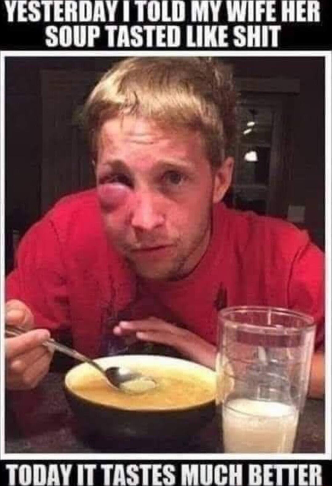 YESTERDAY TOLD MY WIFE HER SOUP TASTED LIKE SHIT TODAY ITTASTES MUCH BETTER